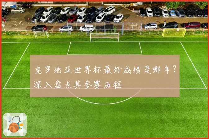 克罗地亚世界杯最好成绩是哪年？深入盘点其参赛历程