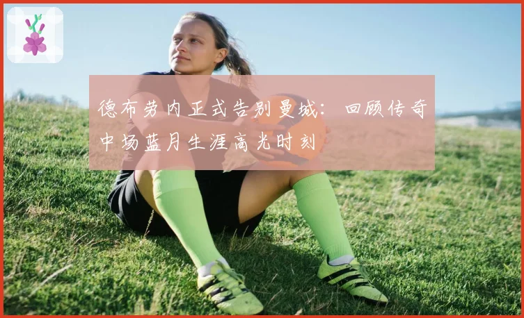 德布劳内正式告别曼城：回顾传奇中场蓝月生涯高光时刻