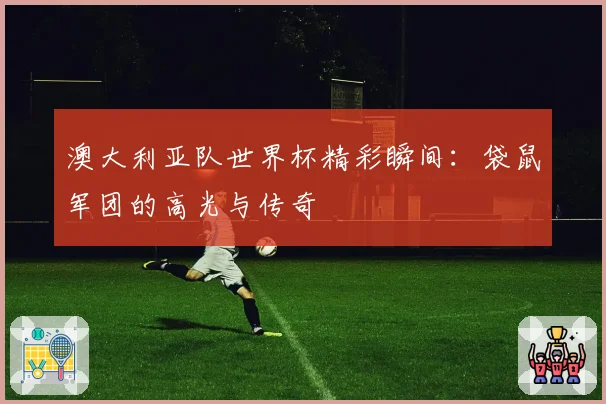 澳大利亚队世界杯精彩瞬间：袋鼠军团的高光与传奇