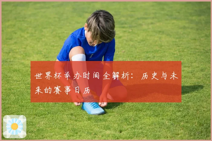 世界杯举办时间全解析：历史与未来的赛事日历