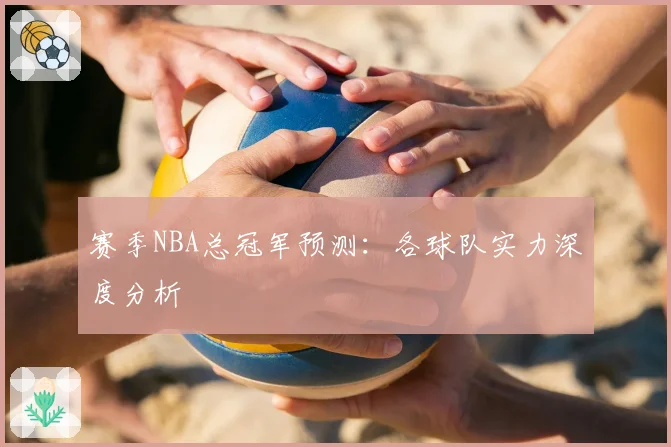 赛季NBA总冠军预测：各球队实力深度分析