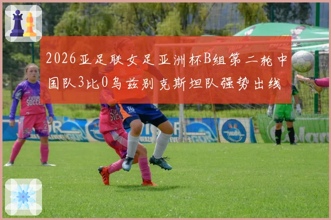 2026亚足联女足亚洲杯B组第二轮中国队3比0乌兹别克斯坦队强势出线