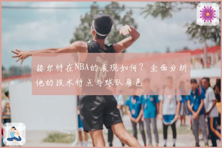 赫尔特在NBA的表现如何？全面分析他的技术特点与球队角色