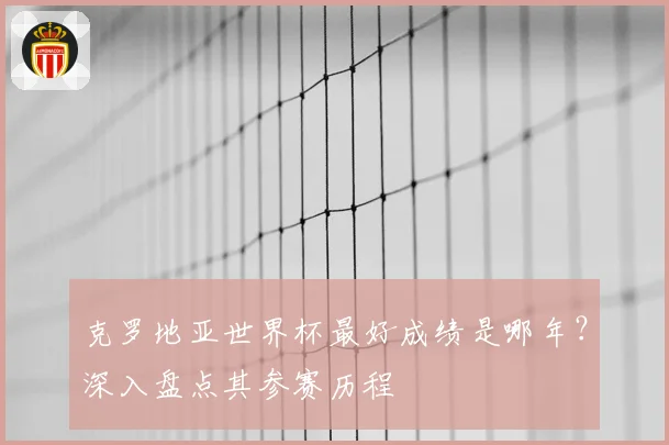 克罗地亚世界杯最好成绩是哪年？深入盘点其参赛历程