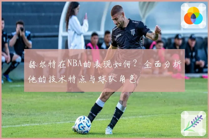 赫尔特在NBA的表现如何？全面分析他的技术特点与球队角色